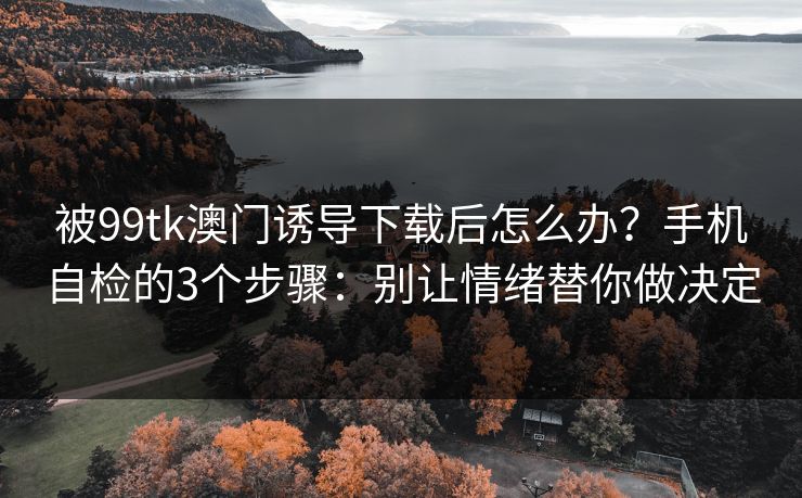 被99tk澳门诱导下载后怎么办？手机自检的3个步骤：别让情绪替你做决定
