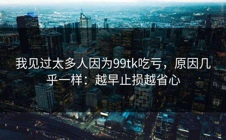 我见过太多人因为99tk吃亏，原因几乎一样：越早止损越省心