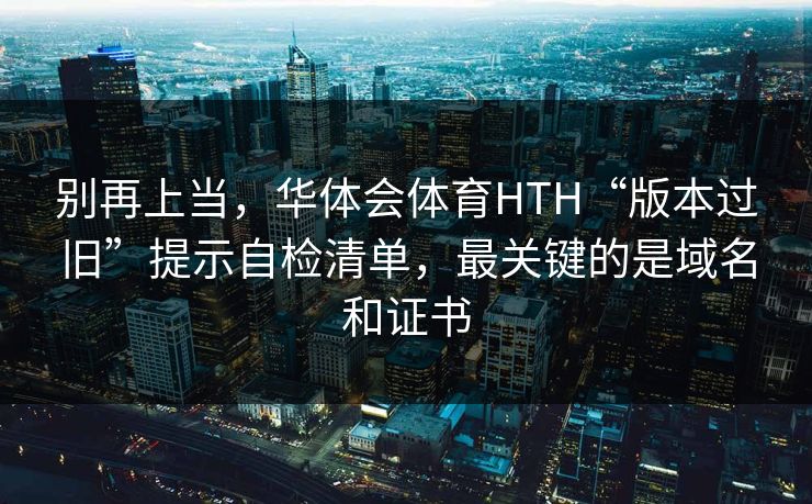 别再上当,华体会体育HTH“版本过旧”提示自检清单,最关键的是域名和证书 别再上当,华体会体育HTH“版本过旧”提示自检清单,最关键的是域名和证书