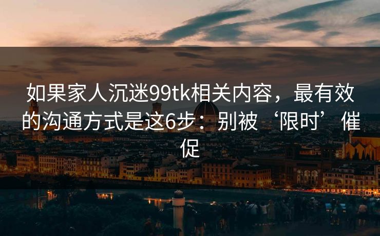 如果家人沉迷99tk相关内容,最有效的沟通方式是这6步:别被‘限时’催促 如果家人沉迷99tk相关内容,最有效的沟通方式是这6步:别被‘限时’催促