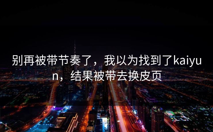 别再被带节奏了,我以为找到了kaiyun,结果被带去换皮页 别再被带节奏了,我以为找到了kaiyun,结果被带去换皮页