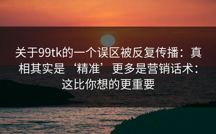 关于99tk的一个误区被反复传播:真相其实是‘精准’更多是营销话术:这比你想的更重要 关于99tk的一个误区被反复传播:真相其实是‘精准’更多是营销话术:这比你想的更重要