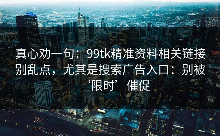 真心劝一句：99tk精准资料相关链接别乱点，尤其是搜索广告入口：别被‘限时’催促