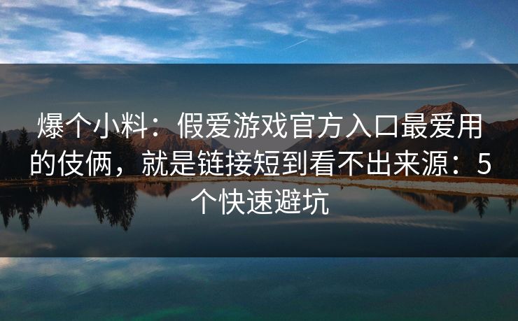 爆个小料：假爱游戏官方入口最爱用的伎俩，就是链接短到看不出来源：5个快速避坑